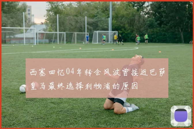 西塞回忆04年转会风波曾接近巴萨皇马最终选择利物浦的原因