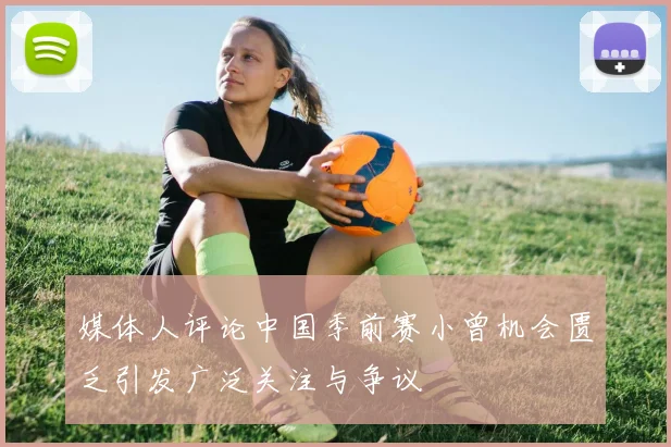 媒体人评论中国季前赛小曾机会匮乏引发广泛关注与争议