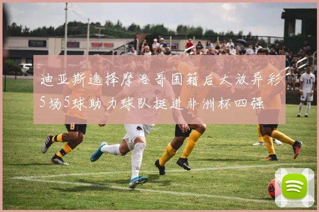 迪亚斯选择摩洛哥国籍后大放异彩5场5球助力球队挺进非洲杯四强