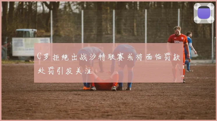 C罗拒绝出战沙特联赛或将面临罚款处罚引发关注