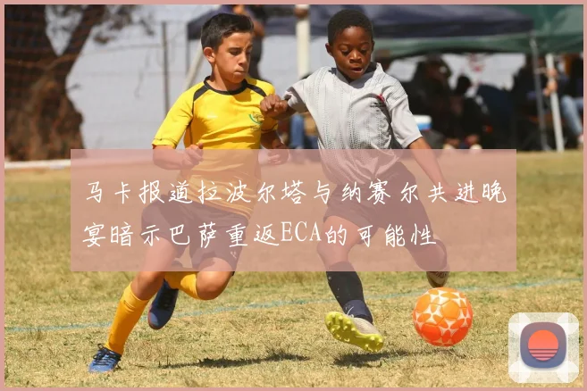 马卡报道拉波尔塔与纳赛尔共进晚宴暗示巴萨重返ECA的可能性