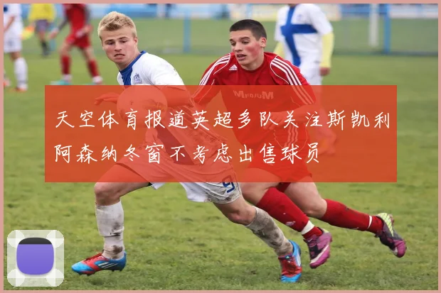天空体育报道英超多队关注斯凯利阿森纳冬窗不考虑出售球员