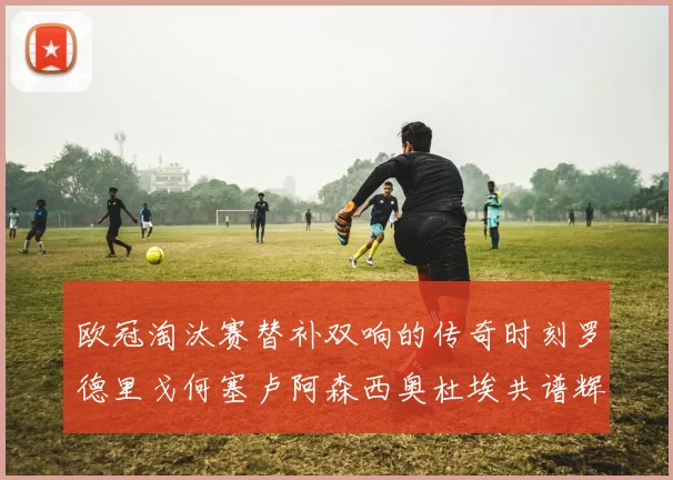 欧冠淘汰赛替补双响的传奇时刻罗德里戈何塞卢阿森西奥杜埃共谱辉煌