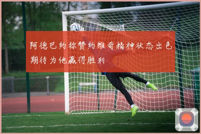 阿德巴约称赞约维奇精神状态出色期待为他赢得胜利