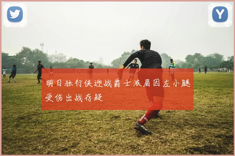 明日独行侠迎战爵士浓眉因左小腿受伤出战存疑