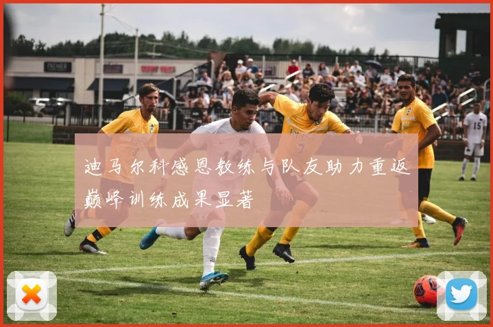 迪马尔科感恩教练与队友助力重返巅峰训练成果显著
