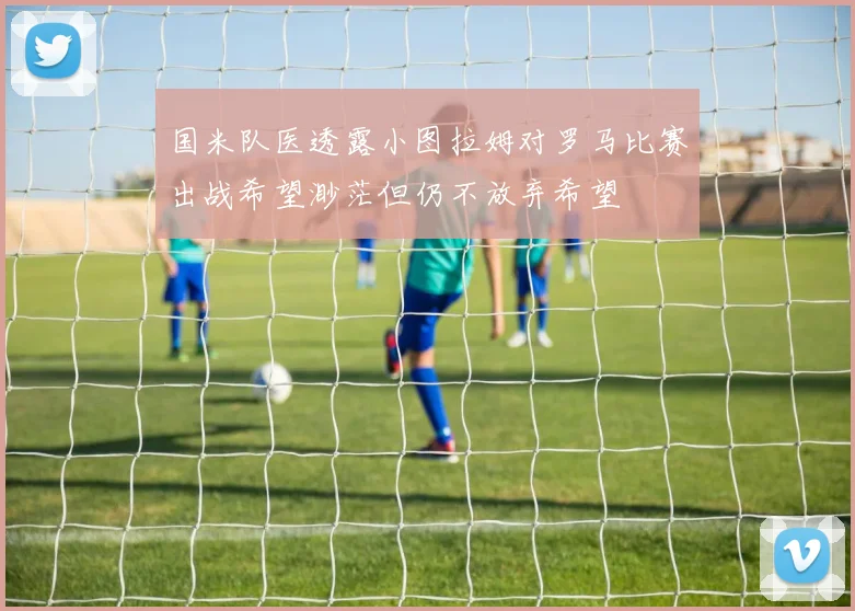 国米队医透露小图拉姆对罗马比赛出战希望渺茫但仍不放弃希望