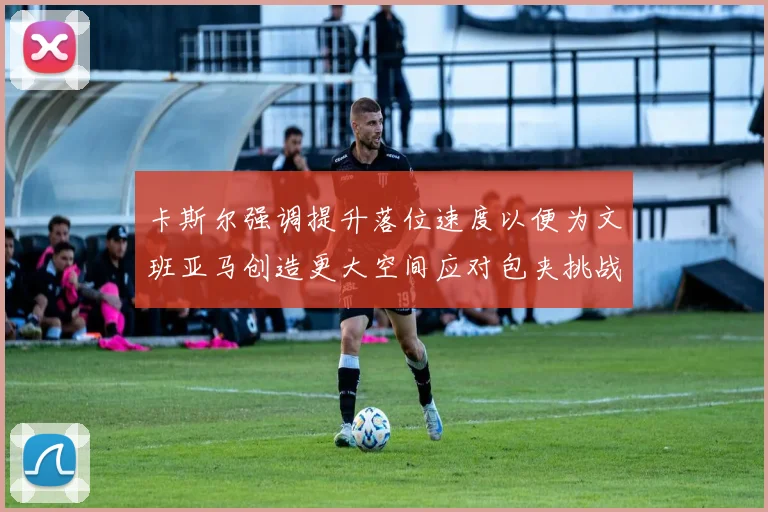 卡斯尔强调提升落位速度以便为文班亚马创造更大空间应对包夹挑战