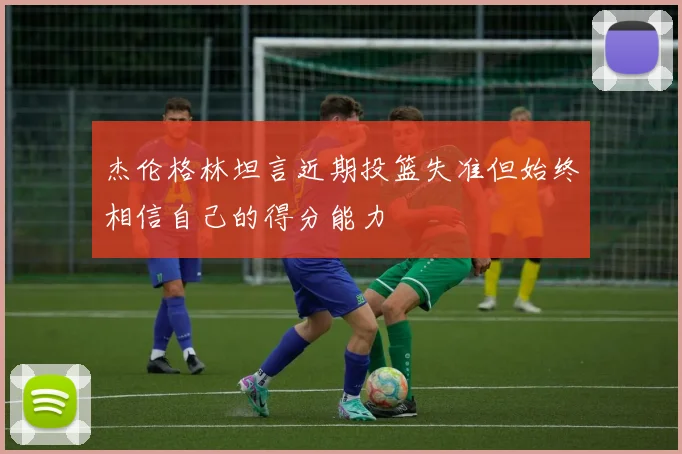 杰伦格林坦言近期投篮失准但始终相信自己的得分能力