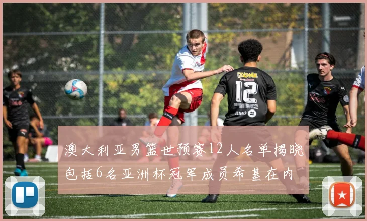 澳大利亚男篮世预赛12人名单揭晓包括6名亚洲杯冠军成员希基在内