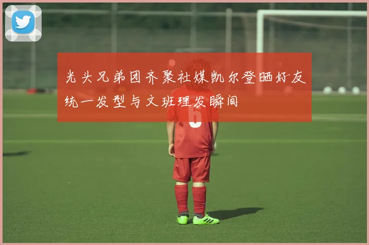 光头兄弟团齐聚社媒凯尔登晒好友统一发型与文班理发瞬间