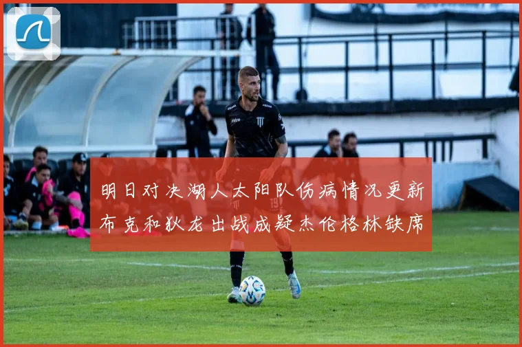 明日对决湖人太阳队伤病情况更新布克和狄龙出战成疑杰伦格林缺席