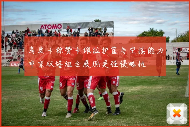 乌度卡称赞卡佩拉护筐与空接能力申京双塔组合展现更强侵略性