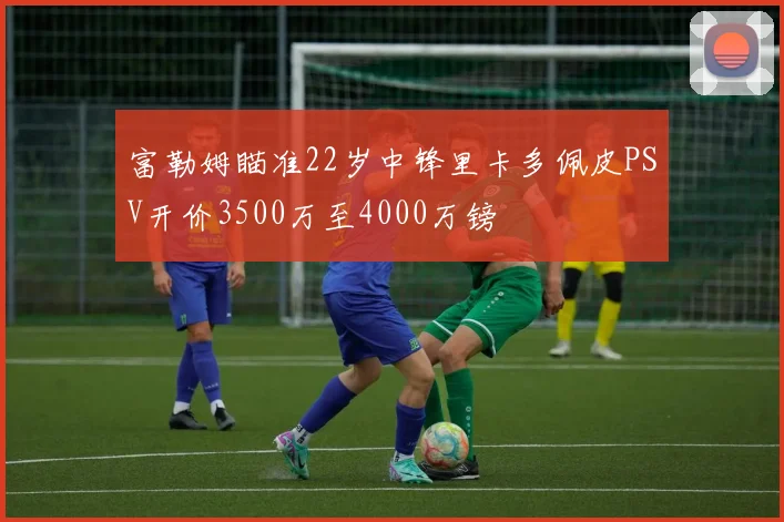 富勒姆瞄准22岁中锋里卡多佩皮PSV开价3500万至4000万镑