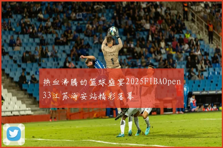 热血沸腾的篮球盛宴2025FIBAOpen33江苏海安站精彩落幕