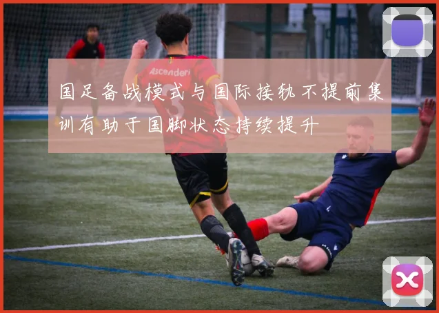 国足备战模式与国际接轨不提前集训有助于国脚状态持续提升