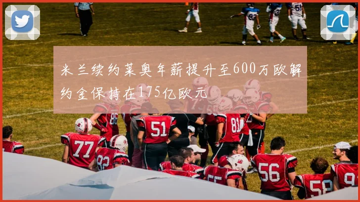 米兰续约莱奥年薪提升至600万欧解约金保持在175亿欧元