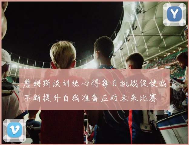 詹姆斯谈训练心得每日挑战促使我不断提升自我准备应对未来比赛