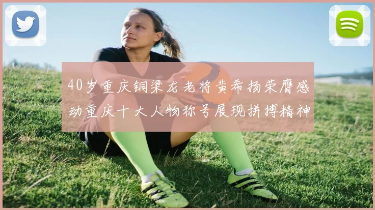 40岁重庆铜梁龙老将黄希扬荣膺感动重庆十大人物称号展现拼搏精神