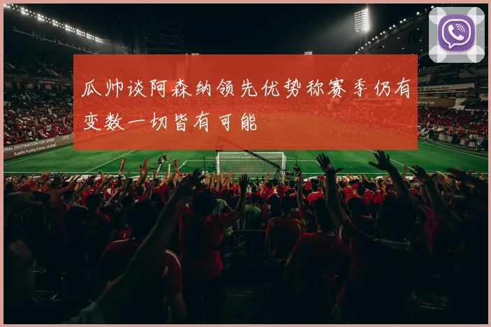 瓜帅谈阿森纳领先优势称赛季仍有变数一切皆有可能