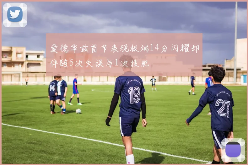 爱德华兹首节表现极端14分闪耀却伴随5次失误与1次技犯