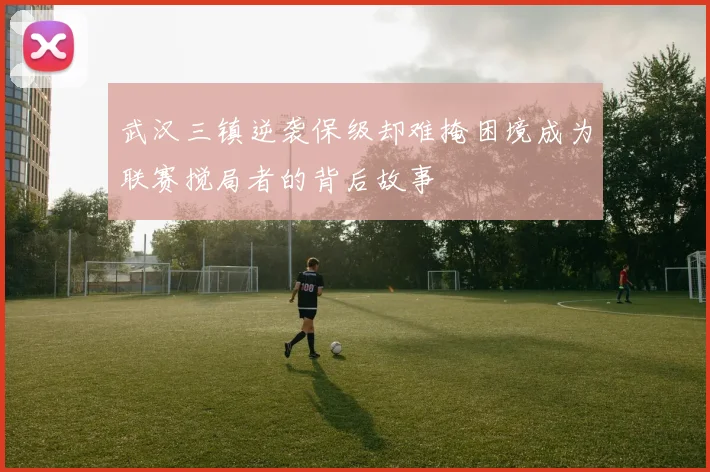 武汉三镇逆袭保级却难掩困境成为联赛搅局者的背后故事