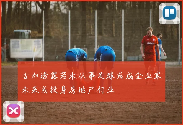 古加透露若未从事足球或成企业家未来或投身房地产行业