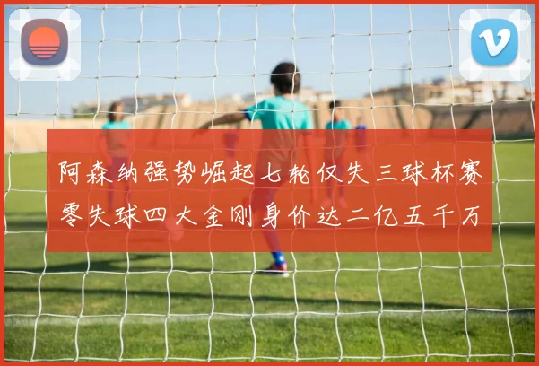 阿森纳强势崛起七轮仅失三球杯赛零失球四大金刚身价达二亿五千万