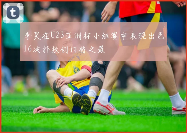 李昊在U23亚洲杯小组赛中表现出色16次扑救创门将之最
