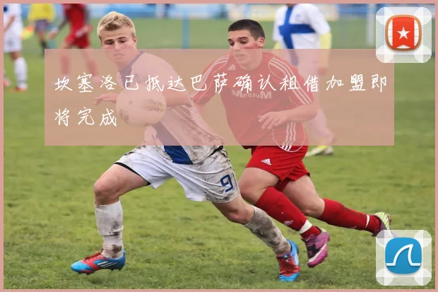 坎塞洛已抵达巴萨确认租借加盟即将完成