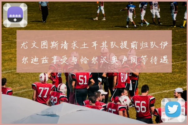 尤文图斯请求土耳其队提前归队伊尔迪兹享受与恰尔汉奥卢同等待遇