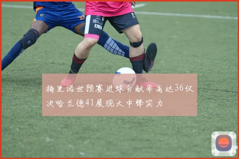 梅里诺世预赛进球贡献率高达36仅次哈兰德41展现大中锋实力
