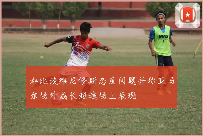 加比谈维尼修斯态度问题并称亚马尔场外成长超越场上表现