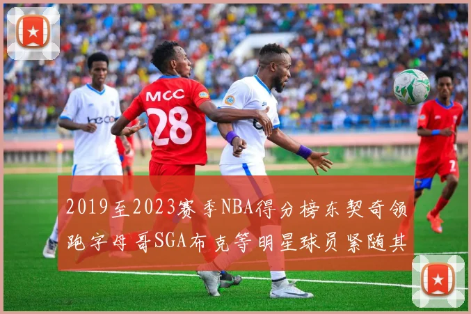 2019至2023赛季NBA得分榜东契奇领跑字母哥SGA布克等明星球员紧随其后