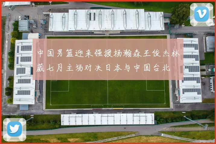中国男篮迎来强援杨瀚森王俊杰林葳七月主场对决日本与中国台北