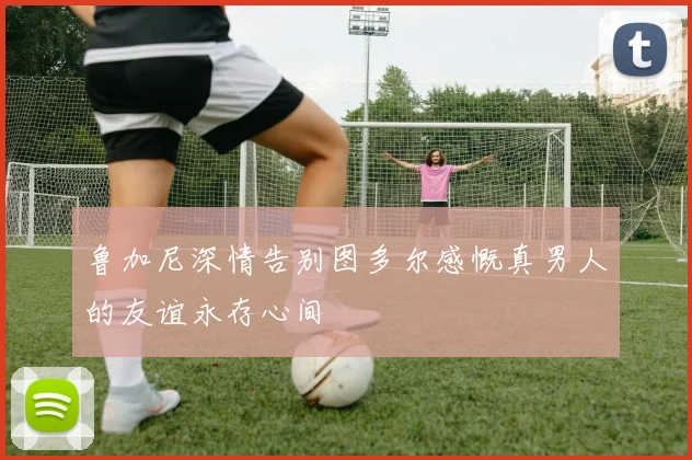 鲁加尼深情告别图多尔感慨真男人的友谊永存心间