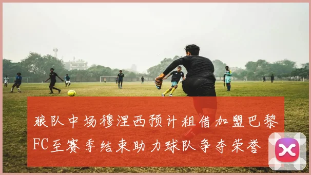狼队中场穆涅西预计租借加盟巴黎FC至赛季结束助力球队争夺荣誉